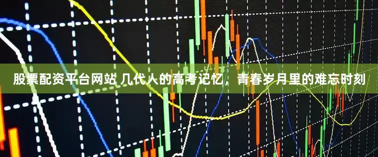 股票配资平台网站 几代人的高考记忆,青春岁月里的难忘时刻