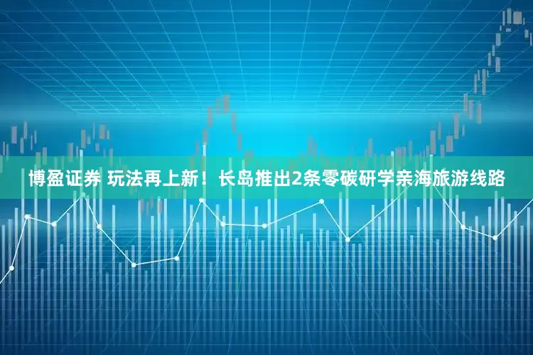 博盈证券 玩法再上新！长岛推出2条零碳研学亲海旅游线路