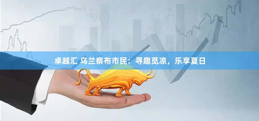 卓越汇 乌兰察布市民：寻趣觅凉，乐享夏日