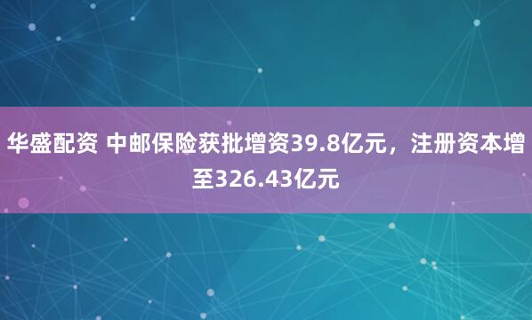 华盛配资 中邮保险获批增资39.8亿元，注册资本增至326.43亿元