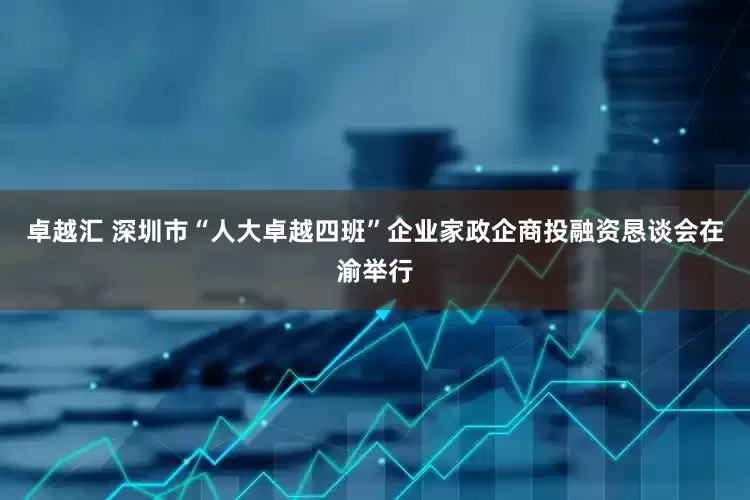卓越汇 深圳市“人大卓越四班”企业家政企商投融资恳谈会在渝举行