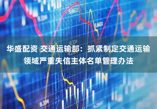华盛配资 交通运输部：抓紧制定交通运输领域严重失信主体名单管理办法