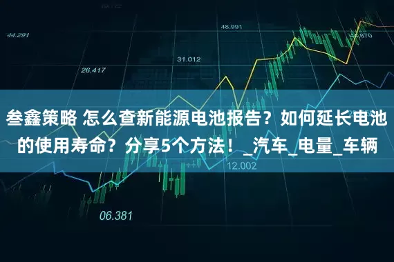 叁鑫策略 怎么查新能源电池报告？如何延长电池的使用寿命？分享5个方法！_汽车_电量_车辆