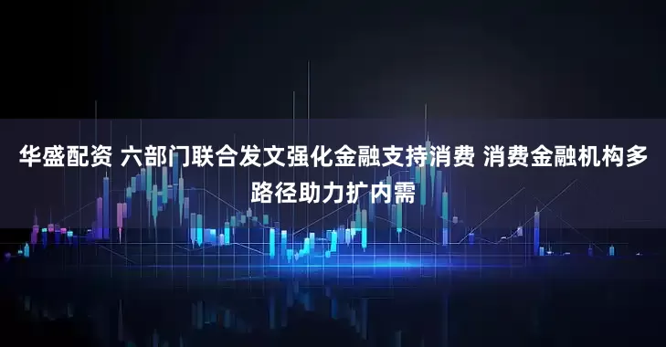 华盛配资 六部门联合发文强化金融支持消费 消费金融机构多路径助力扩内需
