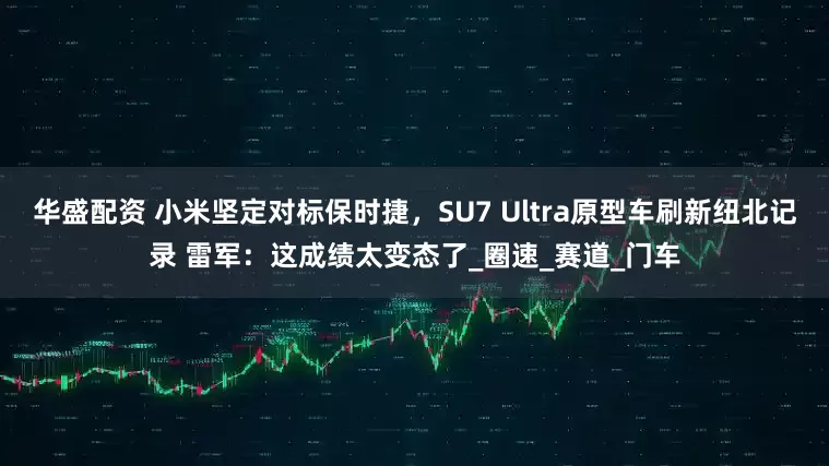 华盛配资 小米坚定对标保时捷，SU7 Ultra原型车刷新纽北记录 雷军：这成绩太变态了_圈速_赛道_门车