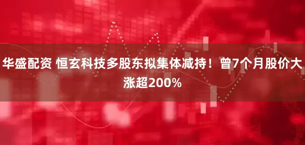 华盛配资 恒玄科技多股东拟集体减持！曾7个月股价大涨超200%