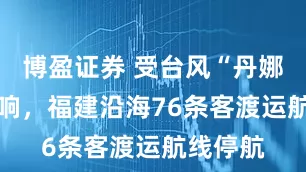 博盈证券 受台风“丹娜丝” 影响，福建沿海76条客渡运航线停航