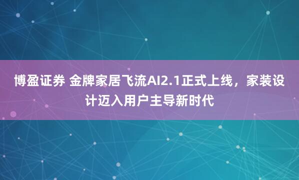 博盈证券 金牌家居飞流AI2.1正式上线，家装设计迈入用户主导新时代