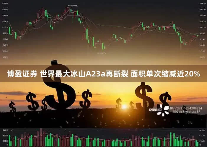 博盈证券 世界最大冰山A23a再断裂 面积单次缩减近20%